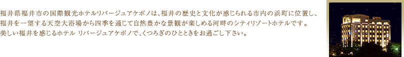 福井県福井市の国際観光ホテルリバージュアケボノは、福井の歴史と文化が感じられる市内の浜町に位置し、福井を一望する天空大浴場から四季を通じて自然豊かな景観が楽しめる河畔のシティリゾートホテルです。 美しい福井を感じるホテル リバージュアケボノで、くつろぎのひとときをお過ごし下さい。